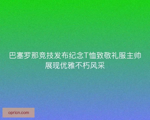 巴塞罗那竞技发布纪念T恤致敬礼服主帅展现优雅不朽风采