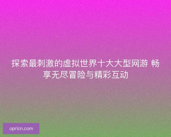 探索最刺激的虚拟世界十大大型网游 畅享无尽冒险与精彩互动