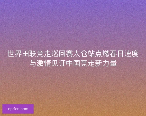世界田联竞走巡回赛太仓站点燃春日速度与激情见证中国竞走新力量
