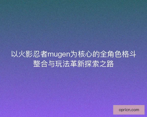 以火影忍者mugen为核心的全角色格斗整合与玩法革新探索之路