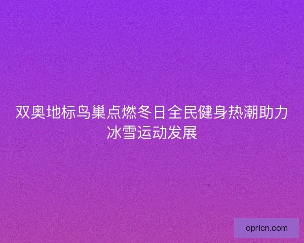 双奥地标鸟巢点燃冬日全民健身热潮助力冰雪运动发展