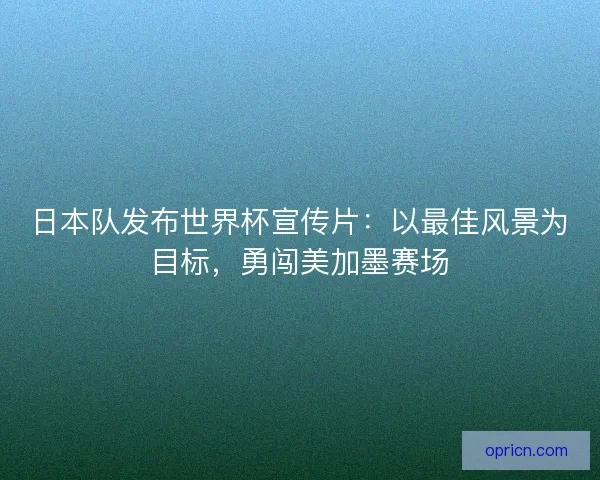 日本队发布世界杯宣传片：以最佳风景为目标，勇闯美加墨赛场