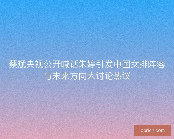 蔡斌央视公开喊话朱婷引发中国女排阵容与未来方向大讨论热议