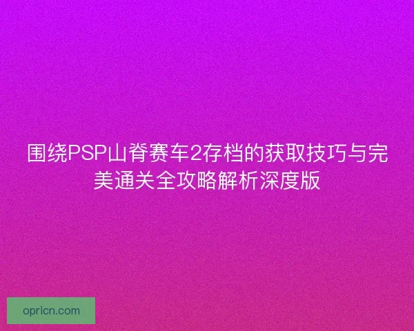 围绕PSP山脊赛车2存档的获取技巧与完美通关全攻略解析深度版