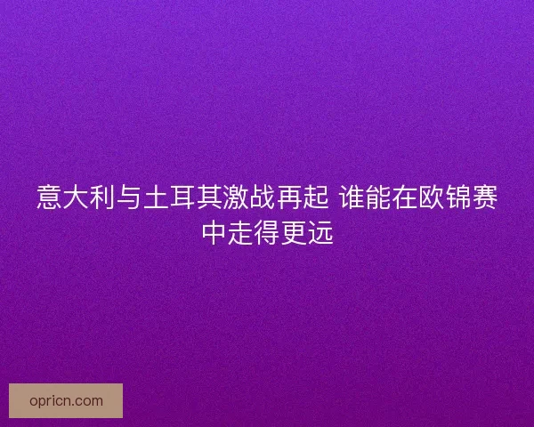 意大利与土耳其激战再起 谁能在欧锦赛中走得更远