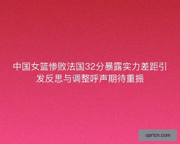 中国女篮惨败法国32分暴露实力差距引发反思与调整呼声期待重振